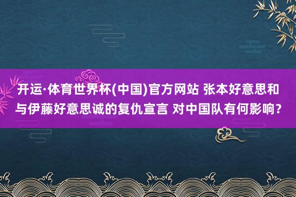 开运·体育世界杯(中国)官方网站 张本好意思和与伊藤好意思诚的复仇宣言 对中国队有何影响?