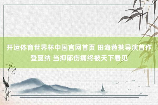 开运体育世界杯中国官网首页 田海蓉携导演首作登戛纳 当抑郁伤痛终被天下看见