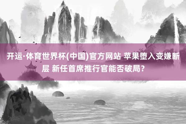 开运·体育世界杯(中国)官方网站 苹果堕入变嫌断层 新任首席推行官能否破局？