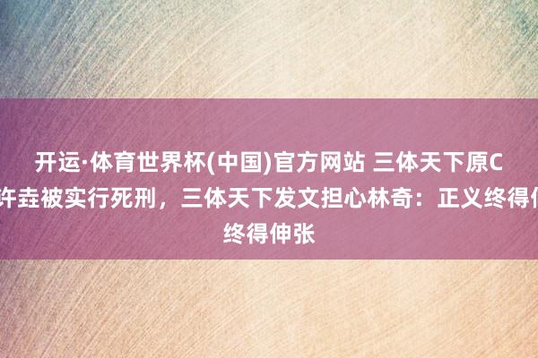 开运·体育世界杯(中国)官方网站 三体天下原CEO许垚被实行死刑,三体天下发文担心林奇:正义终得伸张