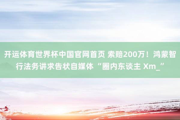 开运体育世界杯中国官网首页 索赔200万!鸿蒙智行法务讲求告状自媒体 “圈内东谈主 Xm_”