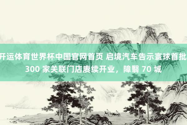 开运体育世界杯中国官网首页 启境汽车告示寰球首批 300 家关联门店赓续开业,障翳 70 城