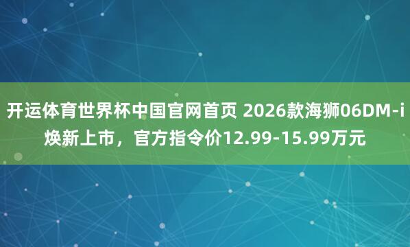 开运体育世界杯中国官网首页 2026款海狮06DM-i焕新上市,官方指令价12.99-15.99万元
