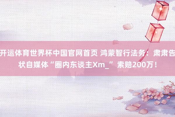 开运体育世界杯中国官网首页 鸿蒙智行法务:肃肃告状自媒体“圈内东谈主Xm_” 索赔200万!