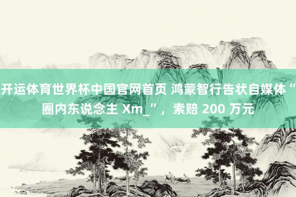 开运体育世界杯中国官网首页 鸿蒙智行告状自媒体“圈内东说念主 Xm_”,索赔 200 万元