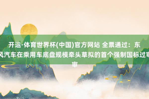 开运·体育世界杯(中国)官方网站 全票通过:东风汽车在乘用车底盘规模牵头草拟的首个强制国标过审