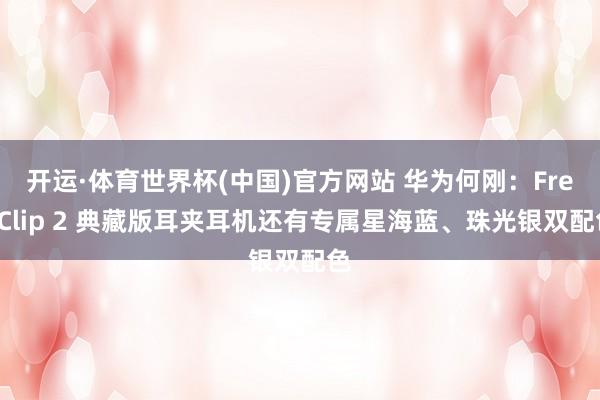 开运·体育世界杯(中国)官方网站 华为何刚:FreeClip 2 典藏版耳夹耳机还有专属星海蓝、珠光银双配色