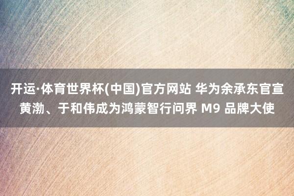 开运·体育世界杯(中国)官方网站 华为余承东官宣黄渤、于和伟成为鸿蒙智行问界 M9 品牌大使