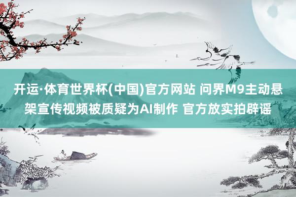 开运·体育世界杯(中国)官方网站 问界M9主动悬架宣传视频被质疑为AI制作 官方放实拍辟谣