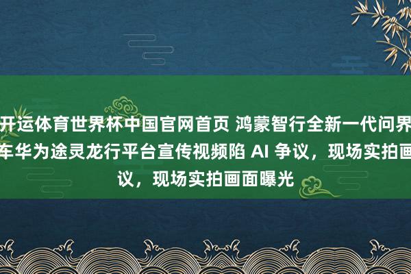 开运体育世界杯中国官网首页 鸿蒙智行全新一代问界 M9 汽车华为途灵龙行平台宣传视频陷 AI 争议,现场实拍画面曝光