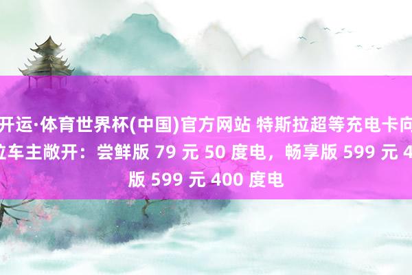 开运·体育世界杯(中国)官方网站 特斯拉超等充电卡向非特斯拉车主敞开:尝鲜版 79 元 50 度电,畅享版 599 元 400 度电