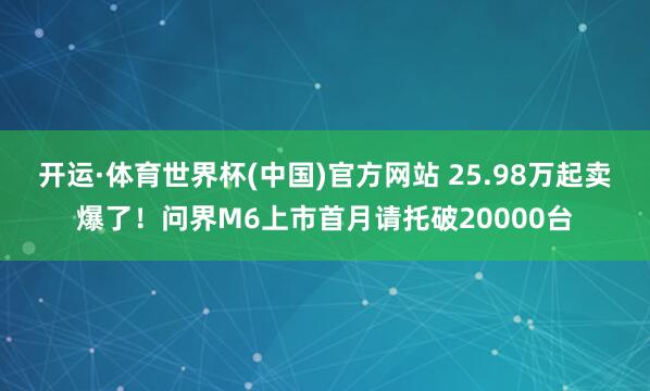 开运·体育世界杯(中国)官方网站 25.98万起卖爆了!问界M6上市首月请托破20000台