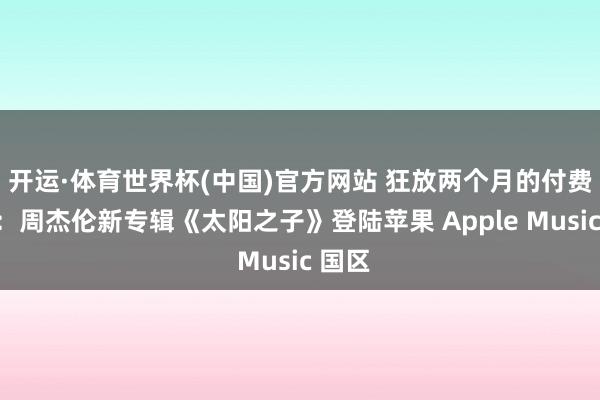 开运·体育世界杯(中国)官方网站 狂放两个月的付费独占:周杰伦新专辑《太阳之子》登陆苹果 Apple Music 国区