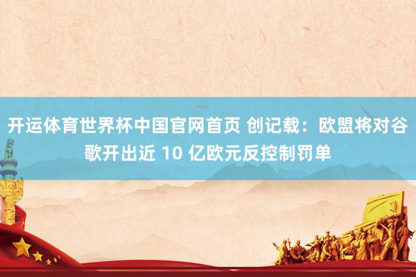 开运体育世界杯中国官网首页 创记载:欧盟将对谷歌开出近 10 亿欧元反控制罚单