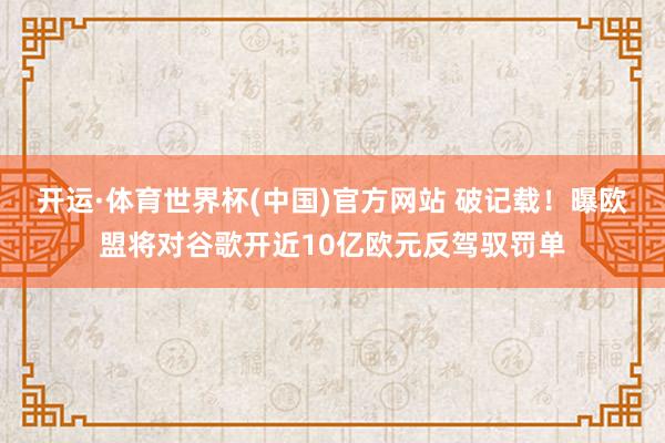 开运·体育世界杯(中国)官方网站 破记载!曝欧盟将对谷歌开近10亿欧元反驾驭罚单