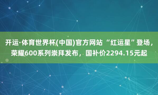 开运·体育世界杯(中国)官方网站 “红运星”登场,荣耀600系列崇拜发布,国补价2294.15元起