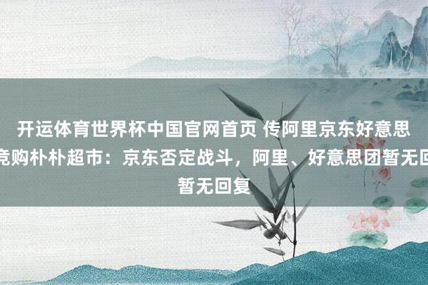 开运体育世界杯中国官网首页 传阿里京东好意思团竞购朴朴超市:京东否定战斗,阿里、好意思团暂无回复