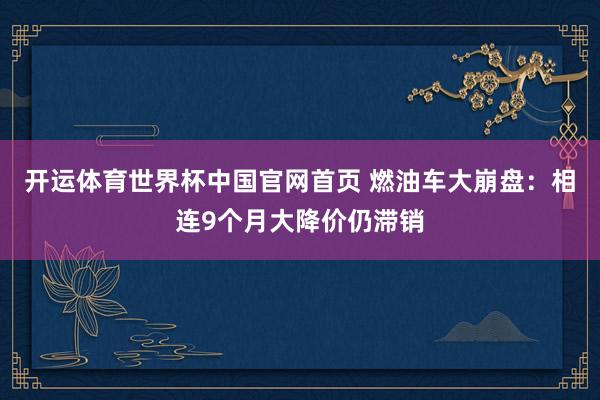 开运体育世界杯中国官网首页 燃油车大崩盘:相连9个月大降价仍滞销