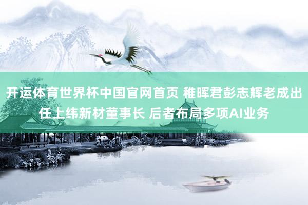 开运体育世界杯中国官网首页 稚晖君彭志辉老成出任上纬新材董事长 后者布局多项AI业务