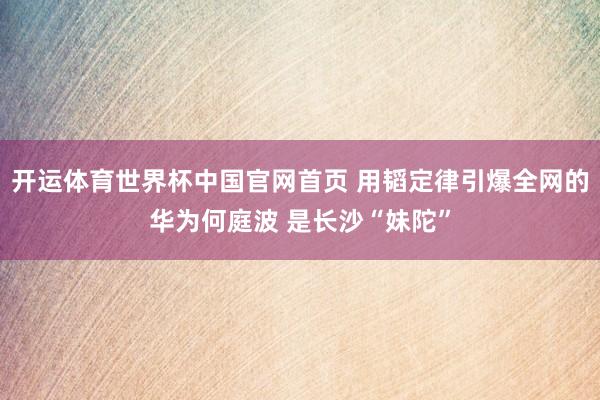 开运体育世界杯中国官网首页 用韬定律引爆全网的华为何庭波 是长沙“妹陀”