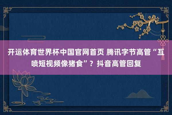 开运体育世界杯中国官网首页 腾讯字节高管“互喷短视频像猪食”?抖音高管回复