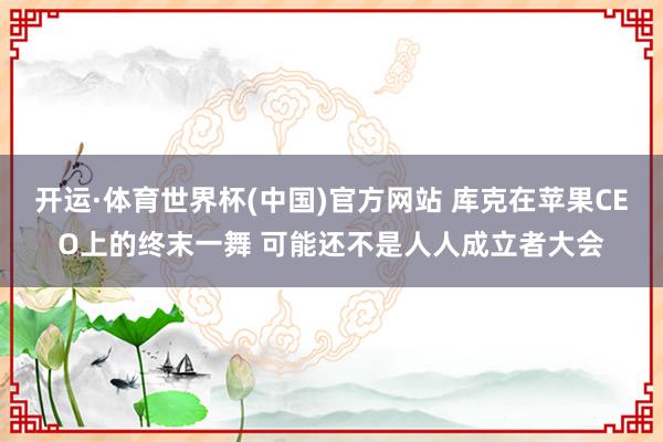 开运·体育世界杯(中国)官方网站 库克在苹果CEO上的终末一舞 可能还不是人人成立者大会