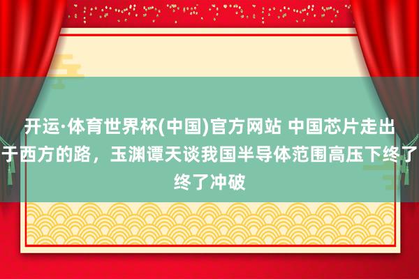 开运·体育世界杯(中国)官方网站 中国芯片走出不同于西方的路,玉渊谭天谈我国半导体范围高压下终了冲破