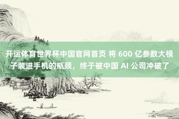 开运体育世界杯中国官网首页 将 600 亿参数大模子装进手机的瓶颈,终于被中国 AI 公司冲破了
