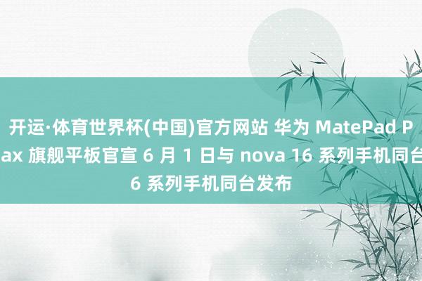 开运·体育世界杯(中国)官方网站 华为 MatePad Pro Max 旗舰平板官宣 6 月 1 日与 nova 16 系列手机同台发布