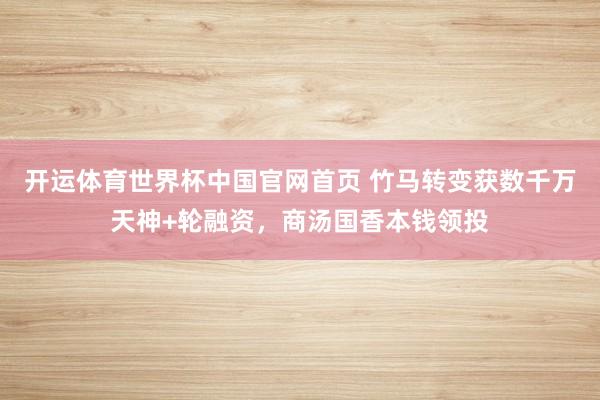 开运体育世界杯中国官网首页 竹马转变获数千万天神+轮融资,商汤国香本钱领投