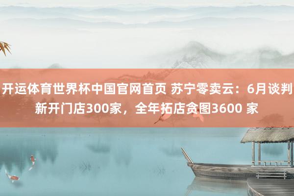 开运体育世界杯中国官网首页 苏宁零卖云:6月谈判新开门店300家,全年拓店贪图3600 家