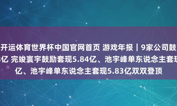 开运体育世界杯中国官网首页 游戏年报|9家公司鼓励规划减捏17.38亿 完竣寰宇鼓励套现5.84亿、池宇峰单东说念主套现5.83亿双双登顶