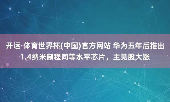 开运·体育世界杯(中国)官方网站 华为五年后推出1.4纳米制程同等水平芯片,主见股大涨