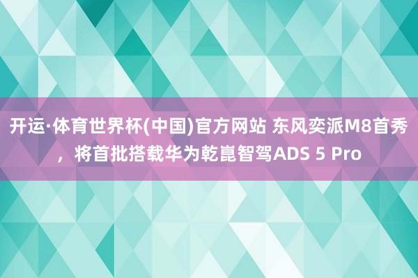 开运·体育世界杯(中国)官方网站 东风奕派M8首秀,将首批搭载华为乾崑智驾ADS 5 Pro