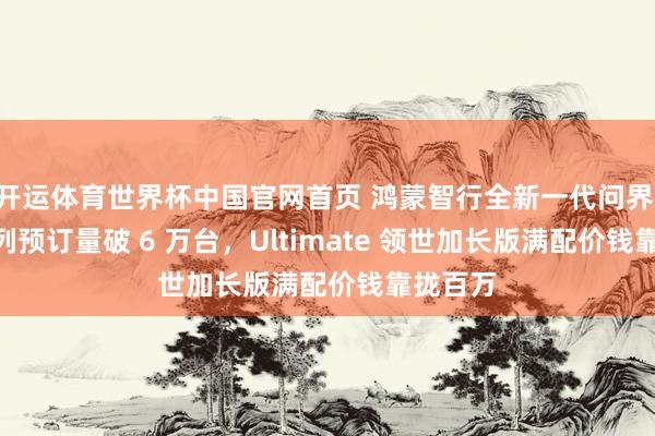 开运体育世界杯中国官网首页 鸿蒙智行全新一代问界 M9 系列预订量破 6 万台,Ultimate 领世加长版满配价钱靠拢百万