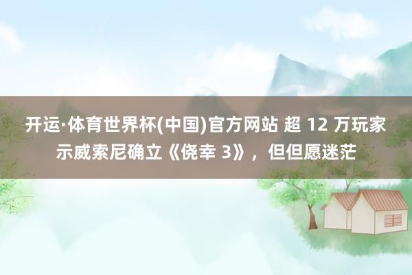开运·体育世界杯(中国)官方网站 超 12 万玩家示威索尼确立《侥幸 3》,但但愿迷茫