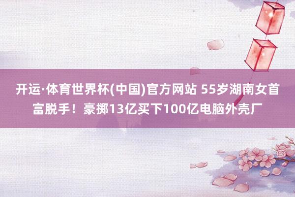 开运·体育世界杯(中国)官方网站 55岁湖南女首富脱手!豪掷13亿买下100亿电脑外壳厂
