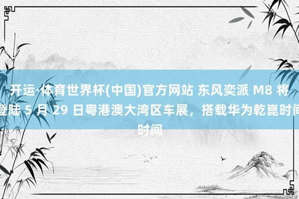 开运·体育世界杯(中国)官方网站 东风奕派 M8 将登陆 5 月 29 日粤港澳大湾区车展,搭载华为乾崑时间