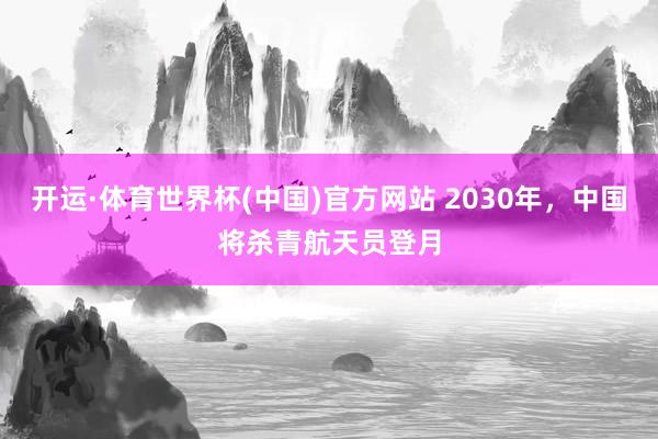 开运·体育世界杯(中国)官方网站 2030年,中国将杀青航天员登月