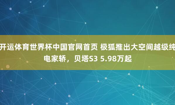 开运体育世界杯中国官网首页 极狐推出大空间越级纯电家轿,贝塔S3 5.98万起
