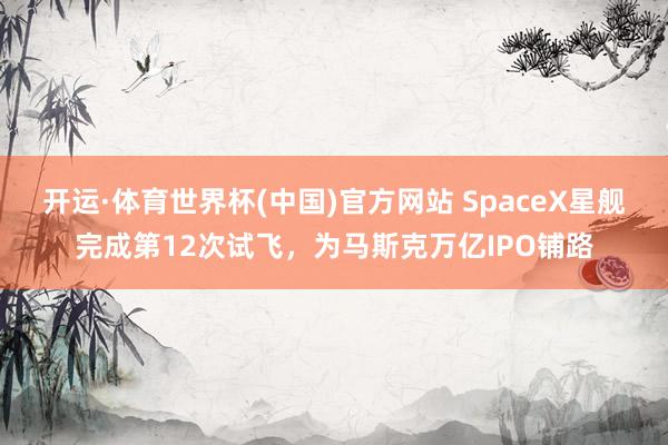 开运·体育世界杯(中国)官方网站 SpaceX星舰完成第12次试飞,为马斯克万亿IPO铺路