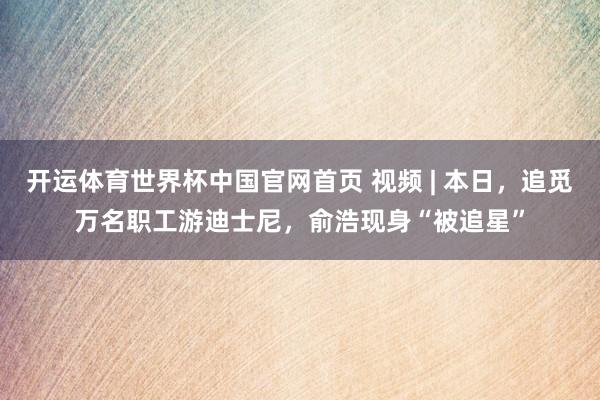 开运体育世界杯中国官网首页 视频 | 本日,追觅万名职工游迪士尼,俞浩现身“被追星”