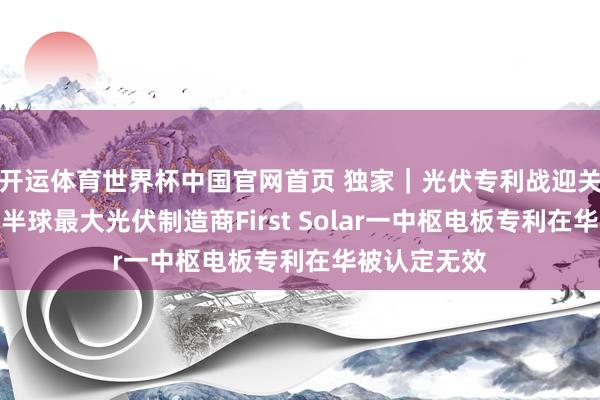开运体育世界杯中国官网首页 独家|光伏专利战迎关键升沉:西半球最大光伏制造商First Solar一中枢电板专利在华被认定无效