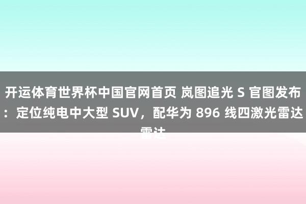 开运体育世界杯中国官网首页 岚图追光 S 官图发布:定位纯电中大型 SUV,配华为 896 线四激光雷达