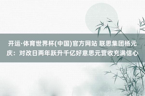 开运·体育世界杯(中国)官方网站 联思集团杨元庆:对改日两年跃升千亿好意思元营收充满信心