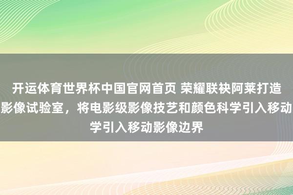 开运体育世界杯中国官网首页 荣耀联袂阿莱打造电影工业影像试验室，将电影级影像技艺和颜色科学引入移动影像边界