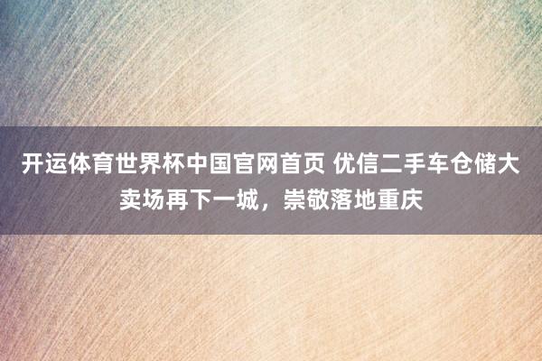 开运体育世界杯中国官网首页 优信二手车仓储大卖场再下一城,崇敬落地重庆