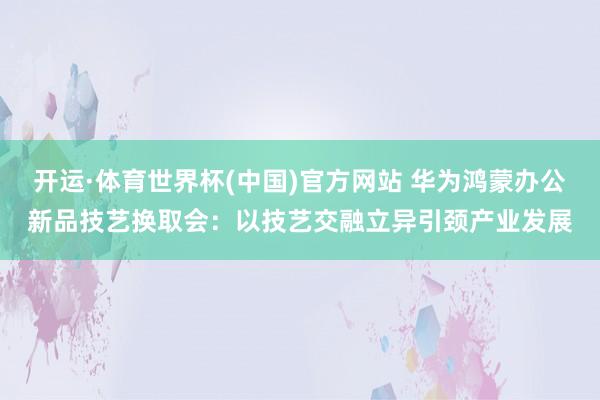 开运·体育世界杯(中国)官方网站 华为鸿蒙办公新品技艺换取会:以技艺交融立异引颈产业发展