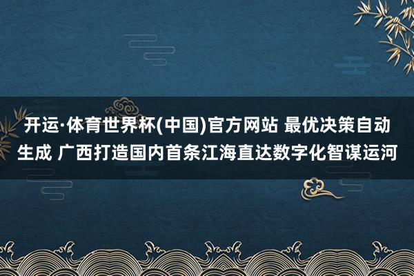 开运·体育世界杯(中国)官方网站 最优决策自动生成 广西打造国内首条江海直达数字化智谋运河