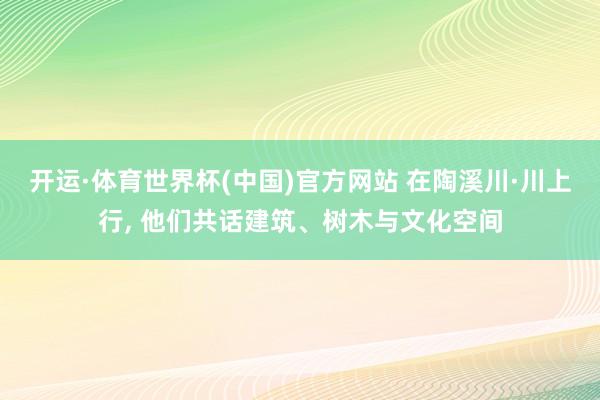 开运·体育世界杯(中国)官方网站 在陶溪川·川上行, 他们共话建筑、树木与文化空间